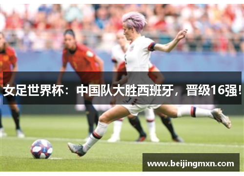 女足世界杯：中国队大胜西班牙，晋级16强！