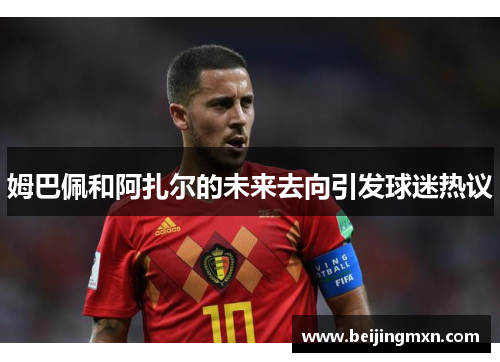姆巴佩和阿扎尔的未来去向引发球迷热议