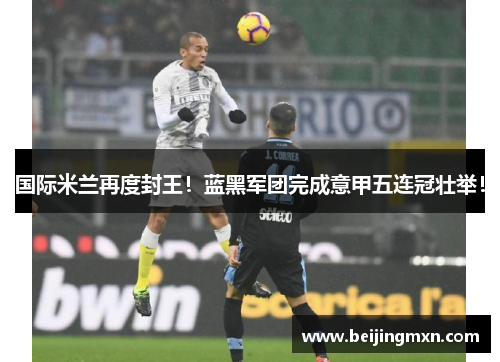 国际米兰再度封王！蓝黑军团完成意甲五连冠壮举！
