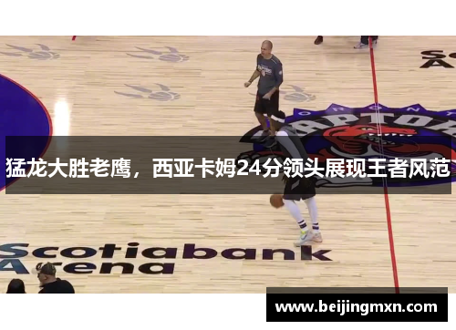 猛龙大胜老鹰，西亚卡姆24分领头展现王者风范