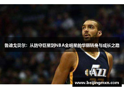 鲁迪戈贝尔：从防守巨星到NBA全明星的华丽转身与成长之路