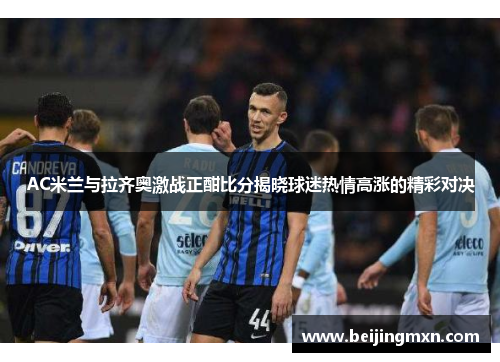 AC米兰与拉齐奥激战正酣比分揭晓球迷热情高涨的精彩对决