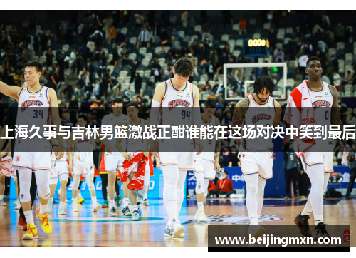 上海久事与吉林男篮激战正酣谁能在这场对决中笑到最后